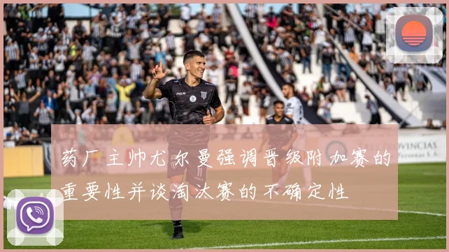 药厂主帅尤尔曼强调晋级附加赛的重要性并谈淘汰赛的不确定性