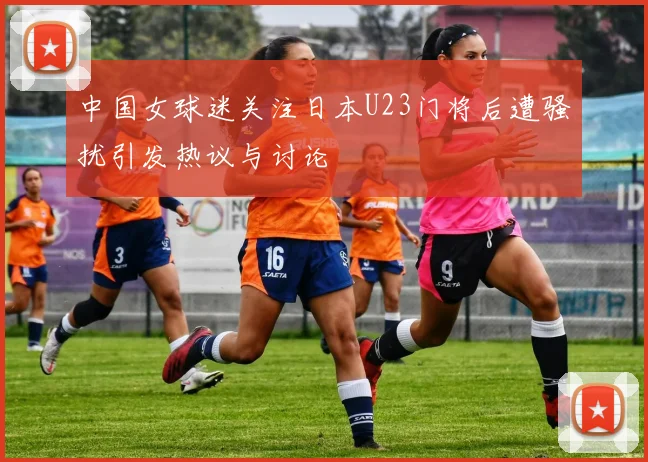中国女球迷关注日本U23门将后遭骚扰引发热议与讨论