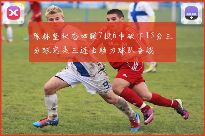 陈林坚状态回暖7投6中砍下15分三分球完美三连击助力球队奋战