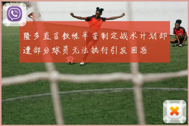 隆多直言教练辛苦制定战术计划却遭部分球员无法执行引发困惑
