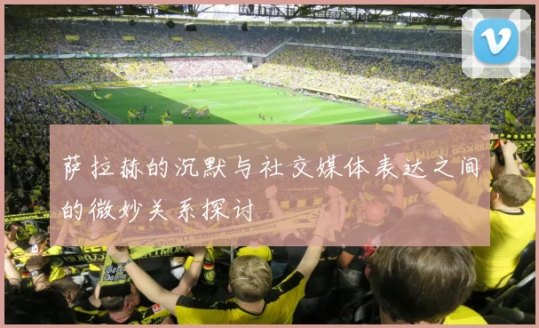 萨拉赫的沉默与社交媒体表达之间的微妙关系探讨