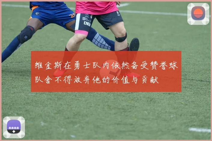 维金斯在勇士队内依然备受赞誉球队舍不得放弃他的价值与贡献