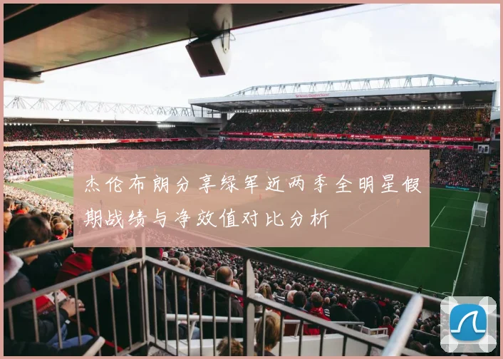 杰伦布朗分享绿军近两季全明星假期战绩与净效值对比分析