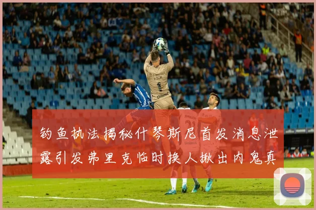 钓鱼执法揭秘什琴斯尼首发消息泄露引发弗里克临时换人揪出内鬼真相