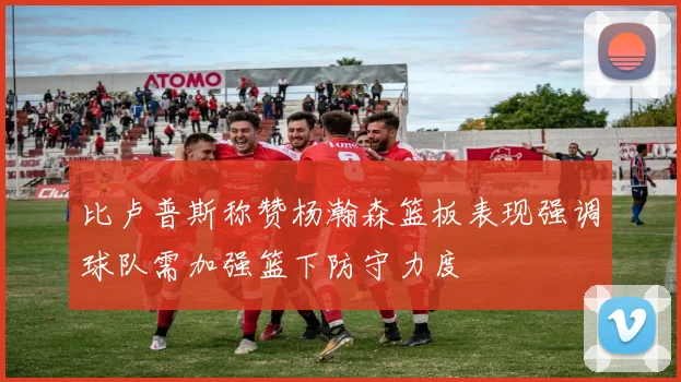 比卢普斯称赞杨瀚森篮板表现强调球队需加强篮下防守力度