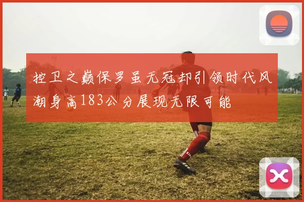 控卫之巅保罗虽无冠却引领时代风潮身高183公分展现无限可能
