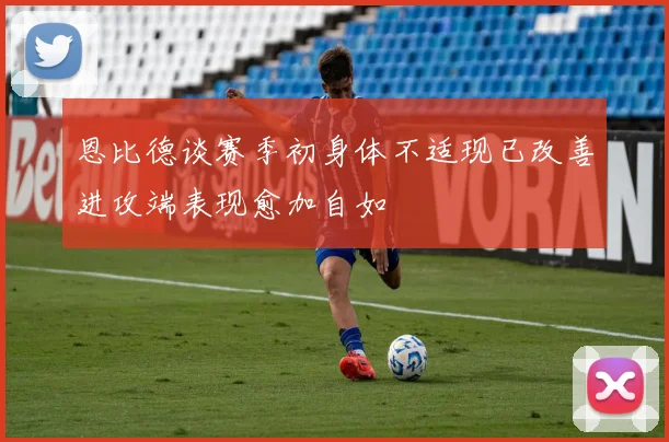 恩比德谈赛季初身体不适现已改善进攻端表现愈加自如
