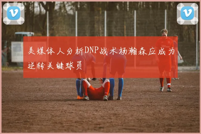 美媒体人分析DNP战术杨瀚森应成为逆转关键球员