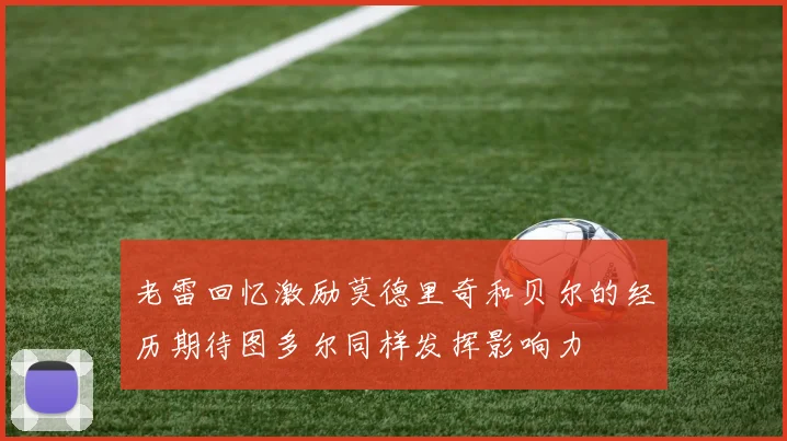 老雷回忆激励莫德里奇和贝尔的经历期待图多尔同样发挥影响力