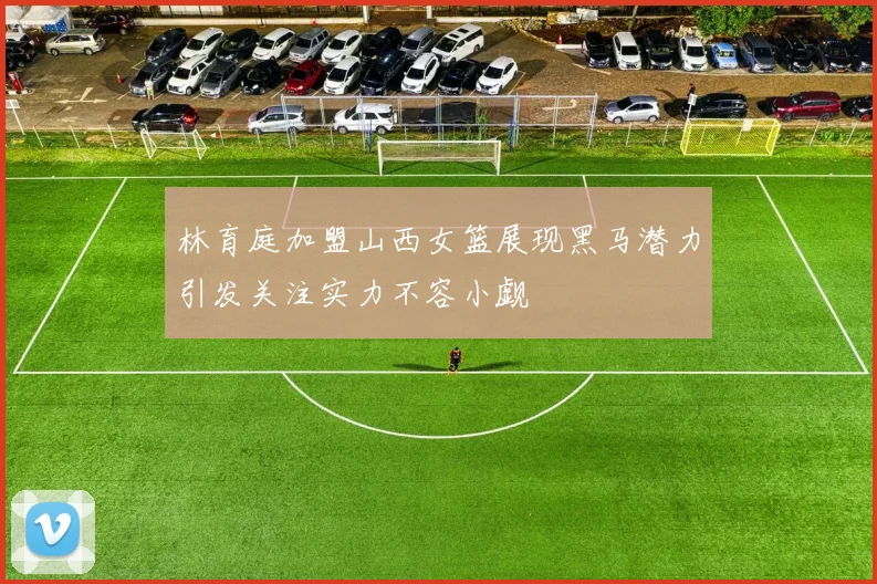 林育庭加盟山西女篮展现黑马潜力引发关注实力不容小觑