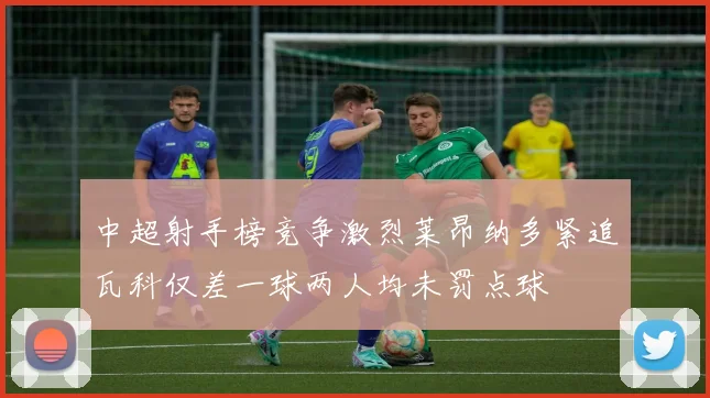 中超射手榜竞争激烈莱昂纳多紧追瓦科仅差一球两人均未罚点球