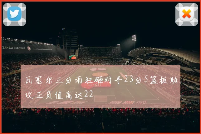 瓦塞尔三分雨狂砸对手23分5篮板助攻正负值高达22