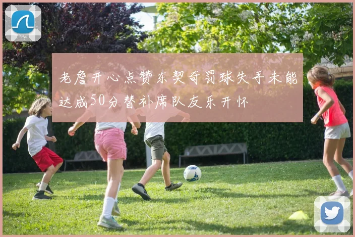 老詹开心点赞东契奇罚球失手未能达成50分替补席队友乐开怀