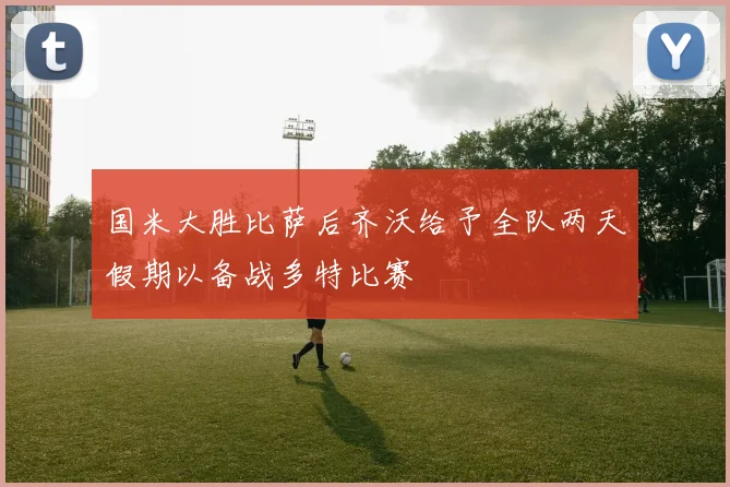 国米大胜比萨后齐沃给予全队两天假期以备战多特比赛