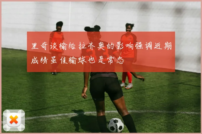 里奇谈输给拉齐奥的影响强调近期成绩虽佳输球也是常态