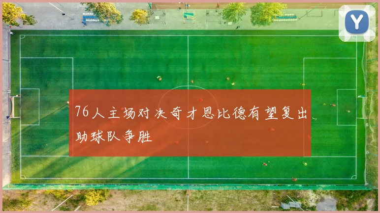 76人主场对决奇才恩比德有望复出助球队争胜