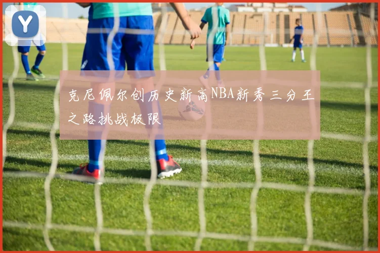 克尼佩尔创历史新高NBA新秀三分王之路挑战极限