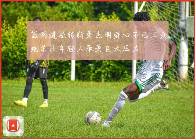 篮网遭逆转新秀杰明痛心不已三分绝杀让年轻人承受巨大压力