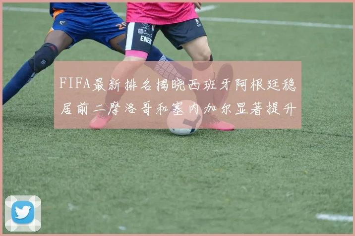 FIFA最新排名揭晓西班牙阿根廷稳居前二摩洛哥和塞内加尔显著提升