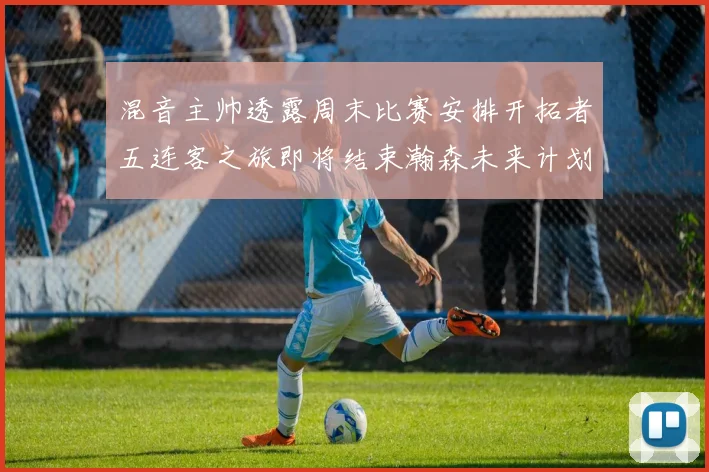 混音主帅透露周末比赛安排开拓者五连客之旅即将结束瀚森未来计划待定