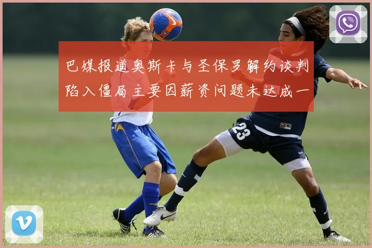 巴媒报道奥斯卡与圣保罗解约谈判陷入僵局主要因薪资问题未达成一致