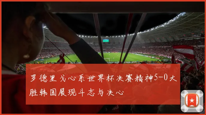 罗德里戈心系世界杯决赛精神5-0大胜韩国展现斗志与决心