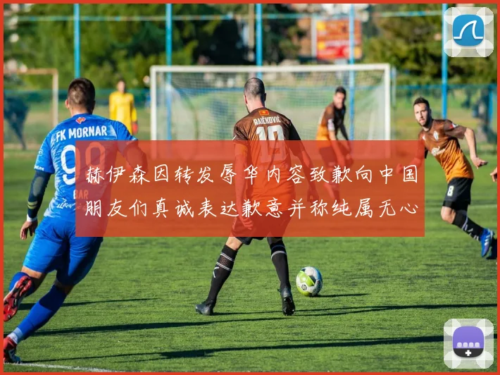 赫伊森因转发辱华内容致歉向中国朋友们真诚表达歉意并称纯属无心之过