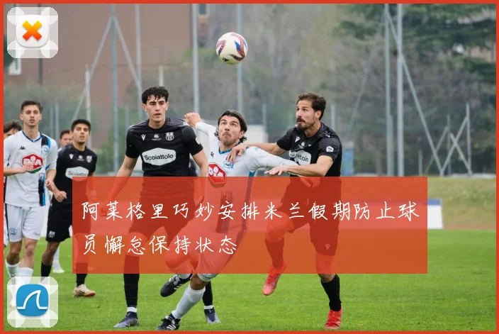 阿莱格里巧妙安排米兰假期防止球员懈怠保持状态