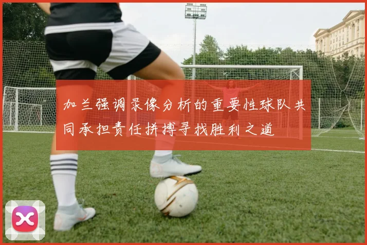加兰强调录像分析的重要性球队共同承担责任拼搏寻找胜利之道